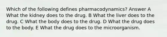 Which of the following defines pharmacodynamics? Answer A What the kidney does to the drug. B What the liver does to the drug. C What the body does to the drug. D What the drug does to the body. E What the drug does to the microorganism.