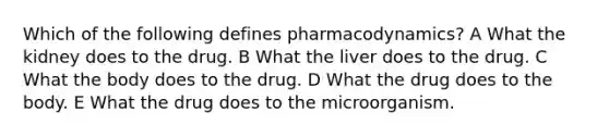 Which of the following defines pharmacodynamics? A What the kidney does to the drug. B What the liver does to the drug. C What the body does to the drug. D What the drug does to the body. E What the drug does to the microorganism.