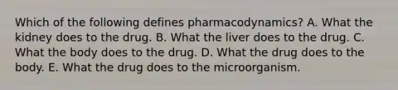 Which of the following defines pharmacodynamics? A. What the kidney does to the drug. B. What the liver does to the drug. C. What the body does to the drug. D. What the drug does to the body. E. What the drug does to the microorganism.