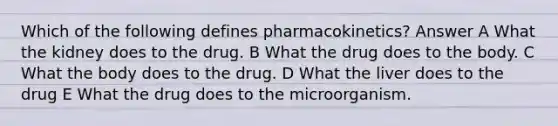 Which of the following defines pharmacokinetics? Answer A What the kidney does to the drug. B What the drug does to the body. C What the body does to the drug. D What the liver does to the drug E What the drug does to the microorganism.