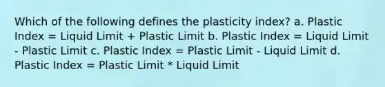 Which of the following defines the plasticity index? a. Plastic Index = Liquid Limit + Plastic Limit b. Plastic Index = Liquid Limit - Plastic Limit c. Plastic Index = Plastic Limit - Liquid Limit d. Plastic Index = Plastic Limit * Liquid Limit