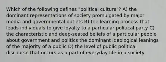 Which of the following defines "political culture"? A) the dominant representations of society promulgated by major media and governmental outlets B) the learning process that leads individuals to give loyalty to a particular political party C) the characteristic and deep-seated beliefs of a particular people about government and politics the dominant ideological leanings of the majority of a public D) the level of public political discourse that occurs as a part of everyday life in a society