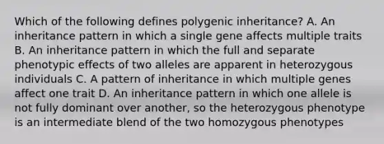 Which of the following defines polygenic inheritance? A. An inheritance pattern in which a single gene affects multiple traits B. An inheritance pattern in which the full and separate phenotypic effects of two alleles are apparent in heterozygous individuals C. A pattern of inheritance in which multiple genes affect one trait D. An inheritance pattern in which one allele is not fully dominant over another, so the heterozygous phenotype is an intermediate blend of the two homozygous phenotypes