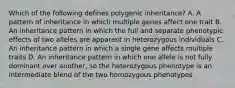 Which of the following defines polygenic inheritance? A. A pattern of inheritance in which multiple genes affect one trait B. An inheritance pattern in which the full and separate phenotypic effects of two alleles are apparent in heterozygous individuals C. An inheritance pattern in which a single gene affects multiple traits D. An inheritance pattern in which one allele is not fully dominant over another, so the heterozygous phenotype is an intermediate blend of the two homozygous phenotypes