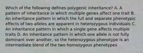 Which of the following defines polygenic inheritance? A. A pattern of inheritance in which multiple genes affect one trait B. An inheritance pattern in which the full and separate phenotypic effects of two alleles are apparent in heterozygous individuals C. An inheritance pattern in which a single gene affects multiple traits D. An inheritance pattern in which one allele is not fully dominant over another, so the heterozygous phenotype is an intermediate blend of the two homozygous phenotypes