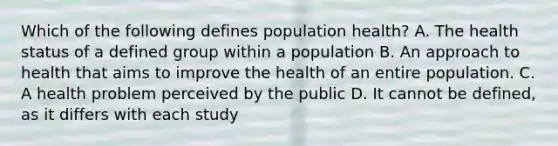 Which of the following defines population health? A. The health status of a defined group within a population B. An approach to health that aims to improve the health of an entire population. C. A health problem perceived by the public D. It cannot be defined, as it differs with each study