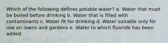 Which of the following defines potable water? a. Water that must be boiled before drinking b. Water that is filled with contaminants c. Water fit for drinking d. Water suitable only for use on lawns and gardens e. Water to which fluoride has been added