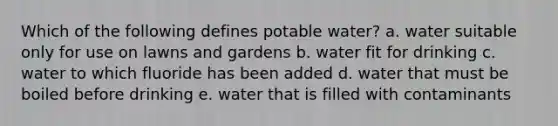 Which of the following defines potable water? a. water suitable only for use on lawns and gardens b. water fit for drinking c. water to which fluoride has been added d. water that must be boiled before drinking e. water that is filled with contaminants