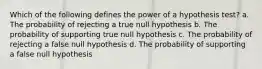 Which of the following defines the power of a hypothesis test? a. The probability of rejecting a true null hypothesis b. The probability of supporting true null hypothesis c. The probability of rejecting a false null hypothesis d. The probability of supporting a false null hypothesis