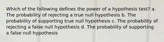 Which of the following defines the power of a hypothesis test? a. The probability of rejecting a true null hypothesis b. The probability of supporting true null hypothesis c. The probability of rejecting a false null hypothesis d. The probability of supporting a false null hypothesis