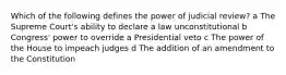 Which of the following defines the power of judicial review? a The Supreme Court's ability to declare a law unconstitutional b Congress' power to override a Presidential veto c The power of the House to impeach judges d The addition of an amendment to the Constitution