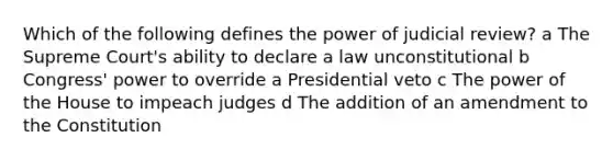 Which of the following defines the power of judicial review? a The Supreme Court's ability to declare a law unconstitutional b Congress' power to override a Presidential veto c The power of the House to impeach judges d The addition of an amendment to the Constitution