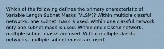 Which of the following defines the primary characteristic of Variable Length Subnet Masks (VLSM)? Within multiple classful networks, one subnet mask is used. Within one classful network, only one subnet mask is used. Within one classful network, multiple subnet masks are used. Within multiple classful networks, multiple subnet masks are used.