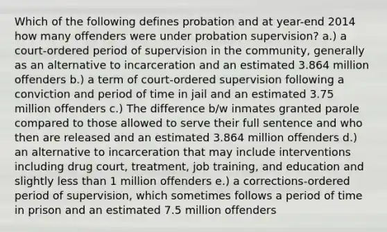 Which of the following defines probation and at year-end 2014 how many offenders were under probation supervision? a.) a court-ordered period of supervision in the community, generally as an alternative to incarceration and an estimated 3.864 million offenders b.) a term of court-ordered supervision following a conviction and period of time in jail and an estimated 3.75 million offenders c.) The difference b/w inmates granted parole compared to those allowed to serve their full sentence and who then are released and an estimated 3.864 million offenders d.) an alternative to incarceration that may include interventions including drug court, treatment, job training, and education and slightly less than 1 million offenders e.) a corrections-ordered period of supervision, which sometimes follows a period of time in prison and an estimated 7.5 million offenders