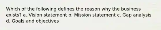 Which of the following defines the reason why the business exists? a. Vision statement b. Mission statement c. Gap analysis d. Goals and objectives