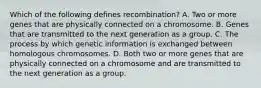 Which of the following defines recombination? A. Two or more genes that are physically connected on a chromosome. B. Genes that are transmitted to the next generation as a group. C. The process by which genetic information is exchanged between homologous chromosomes. D. Both two or more genes that are physically connected on a chromosome and are transmitted to the next generation as a group.