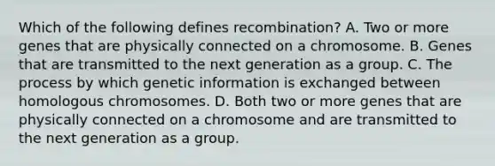 Which of the following defines recombination? A. Two or more genes that are physically connected on a chromosome. B. Genes that are transmitted to the next generation as a group. C. The process by which genetic information is exchanged between homologous chromosomes. D. Both two or more genes that are physically connected on a chromosome and are transmitted to the next generation as a group.