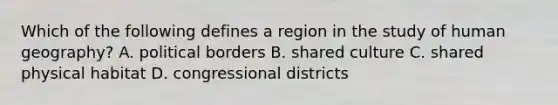 Which of the following defines a region in the study of human geography? A. political borders B. shared culture C. shared physical habitat D. congressional districts