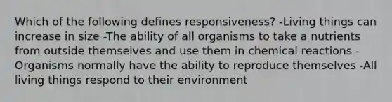 Which of the following defines responsiveness? -Living things can increase in size -The ability of all organisms to take a nutrients from outside themselves and use them in chemical reactions -Organisms normally have the ability to reproduce themselves -All living things respond to their environment