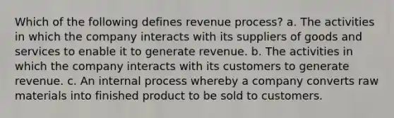 Which of the following defines revenue process? a. The activities in which the company interacts with its suppliers of goods and services to enable it to generate revenue. b. The activities in which the company interacts with its customers to generate revenue. c. An internal process whereby a company converts raw materials into finished product to be sold to customers.