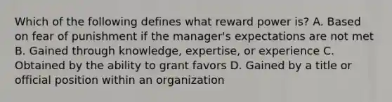 Which of the following defines what reward power is? A. Based on fear of punishment if the manager's expectations are not met B. Gained through knowledge, expertise, or experience C. Obtained by the ability to grant favors D. Gained by a title or official position within an organization