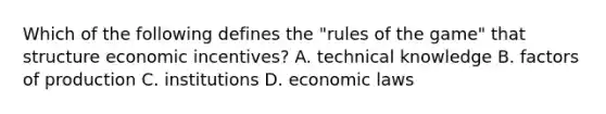 Which of the following defines the "rules of the game" that structure economic incentives? A. technical knowledge B. factors of production C. institutions D. economic laws