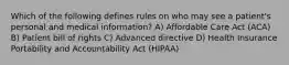 Which of the following defines rules on who may see a patient's personal and medical information? A) Affordable Care Act (ACA) B) Patient bill of rights C) Advanced directive D) Health Insurance Portability and Accountability Act (HIPAA)