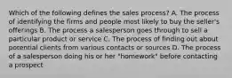 Which of the following defines the sales process? A. The process of identifying the firms and people most likely to buy the seller's offerings B. The process a salesperson goes through to sell a particular product or service C. The process of finding out about potential clients from various contacts or sources D. The process of a salesperson doing his or her "homework" before contacting a prospect