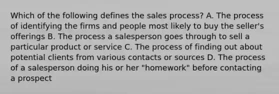 Which of the following defines the sales process? A. The process of identifying the firms and people most likely to buy the seller's offerings B. The process a salesperson goes through to sell a particular product or service C. The process of finding out about potential clients from various contacts or sources D. The process of a salesperson doing his or her "homework" before contacting a prospect