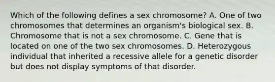 Which of the following defines a sex chromosome? A. One of two chromosomes that determines an organism's biological sex. B. Chromosome that is not a sex chromosome. C. Gene that is located on one of the two sex chromosomes. D. Heterozygous individual that inherited a recessive allele for a genetic disorder but does not display symptoms of that disorder.