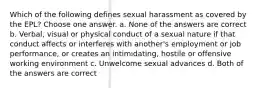 Which of the following defines sexual harassment as covered by the EPL? Choose one answer. a. None of the answers are correct b. Verbal, visual or physical conduct of a sexual nature if that conduct affects or interferes with another's employment or job performance, or creates an intimidating, hostile or offensive working environment c. Unwelcome sexual advances d. Both of the answers are correct