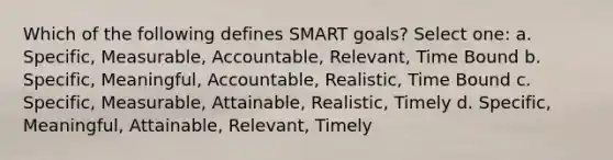 Which of the following defines SMART goals? Select one: a. Specific, Measurable, Accountable, Relevant, Time Bound b. Specific, Meaningful, Accountable, Realistic, Time Bound c. Specific, Measurable, Attainable, Realistic, Timely d. Specific, Meaningful, Attainable, Relevant, Timely