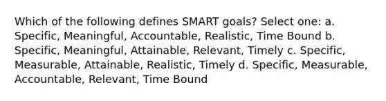 Which of the following defines SMART goals? Select one: a. Specific, Meaningful, Accountable, Realistic, Time Bound b. Specific, Meaningful, Attainable, Relevant, Timely c. Specific, Measurable, Attainable, Realistic, Timely d. Specific, Measurable, Accountable, Relevant, Time Bound