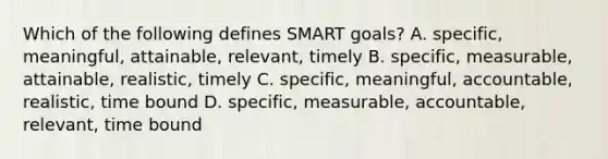 Which of the following defines SMART goals? A. specific, meaningful, attainable, relevant, timely B. specific, measurable, attainable, realistic, timely C. specific, meaningful, accountable, realistic, time bound D. specific, measurable, accountable, relevant, time bound