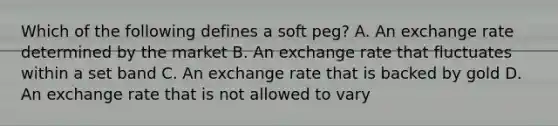 Which of the following defines a soft peg? A. An exchange rate determined by the market B. An exchange rate that fluctuates within a set band C. An exchange rate that is backed by gold D. An exchange rate that is not allowed to vary