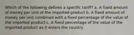 Which of the following defines a specific tariff? a. A fixed amount of money per unit of the imported product b. A fixed amount of money per unit combined with a fixed percentage of the value of the imported product c. A fixed percentage of the value of the imported product as it enters the country