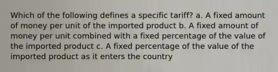 Which of the following defines a specific tariff? a. A fixed amount of money per unit of the imported product b. A fixed amount of money per unit combined with a fixed percentage of the value of the imported product c. A fixed percentage of the value of the imported product as it enters the country