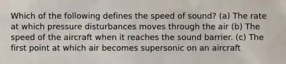 Which of the following defines the speed of sound? (a) The rate at which pressure disturbances moves through the air (b) The speed of the aircraft when it reaches the sound barrier. (c) The first point at which air becomes supersonic on an aircraft