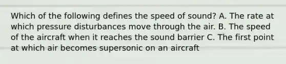 Which of the following defines the speed of sound? A. The rate at which pressure disturbances move through the air. B. The speed of the aircraft when it reaches the sound barrier C. The first point at which air becomes supersonic on an aircraft