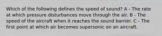 Which of the following defines the speed of sound? A - The rate at which pressure disturbances move through the air. B - The speed of the aircraft when it reaches the sound barrier. C - The first point at which air becomes supersonic on an aircraft.