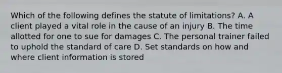 Which of the following defines the statute of limitations? A. A client played a vital role in the cause of an injury B. The time allotted for one to sue for damages C. The personal trainer failed to uphold the standard of care D. Set standards on how and where client information is stored