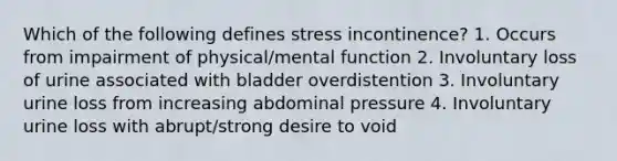 Which of the following defines stress incontinence? 1. Occurs from impairment of physical/mental function 2. Involuntary loss of urine associated with bladder overdistention 3. Involuntary urine loss from increasing abdominal pressure 4. Involuntary urine loss with abrupt/strong desire to void