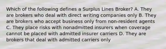 Which of the following defines a Surplus Lines Broker? A. They are brokers who deal with direct writing companies only B. They are brokers who accept business only from non-resident agents C. They place risks with nonadmitted insurers when coverage cannot be placed with admitted insurer carriers D. They are brokers that deal with admitted carriers only