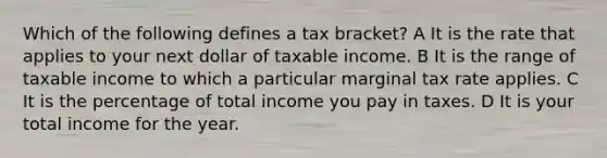 Which of the following defines a tax bracket? A It is the rate that applies to your next dollar of taxable income. B It is the range of taxable income to which a particular marginal tax rate applies. C It is the percentage of total income you pay in taxes. D It is your total income for the year.