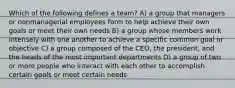 Which of the following defines a team? A) a group that managers or nonmanagerial employees form to help achieve their own goals or meet their own needs B) a group whose members work intensely with one another to achieve a specific common goal or objective C) a group composed of the CEO, the president, and the heads of the most important departments D) a group of two or more people who interact with each other to accomplish certain goals or meet certain needs