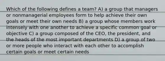 Which of the following defines a team? A) a group that managers or nonmanagerial employees form to help achieve their own goals or meet their own needs B) a group whose members work intensely with one another to achieve a specific common goal or objective C) a group composed of the CEO, the president, and the heads of the most important departments D) a group of two or more people who interact with each other to accomplish certain goals or meet certain needs