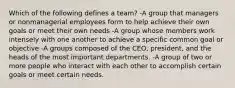 Which of the following defines a team? -A group that managers or nonmanagerial employees form to help achieve their own goals or meet their own needs -A group whose members work intensely with one another to achieve a specific common goal or objective -A groups composed of the CEO, president, and the heads of the most important departments. -A group of two or more people who interact with each other to accomplish certain goals or meet certain needs.