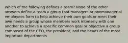 Which of the following defines a team? None of the other answers define a team a group that managers or nonmanagerial employees form to help achieve their own goals or meet their own needs a group whose members work intensely with one another to achieve a specific common goal or objective a group composed of the CEO, the president, and the heads of the most important departments