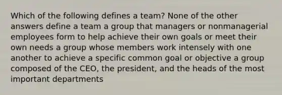 Which of the following defines a team? None of the other answers define a team a group that managers or nonmanagerial employees form to help achieve their own goals or meet their own needs a group whose members work intensely with one another to achieve a specific common goal or objective a group composed of the CEO, the president, and the heads of the most important departments