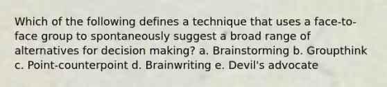 Which of the following defines a technique that uses a face-to-face group to spontaneously suggest a broad range of alternatives for decision making? a. Brainstorming b. Groupthink c. Point-counterpoint d. Brainwriting e. Devil's advocate